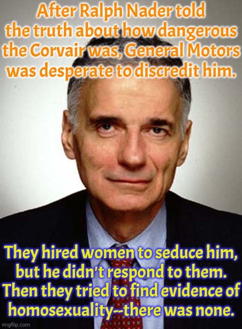Behold the power of an aro ace. | After Ralph Nader told the truth about how dangerous the Corvair was, General Motors was desperate to discredit him. They hired women to seduce him,
but he didn't respond to them.
Then they tried to find evidence of
homosexuality--there was none. | image tagged in nader,asexual,corporate greed,conspiracy,epic fail | made w/ Imgflip meme maker