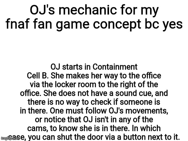 OJ's mechanic for my fnaf fan game concept bc yes; OJ starts in Containment Cell B. She makes her way to the office via the locker room to the right of the office. She does not have a sound cue, and there is no way to check if someone is in there. One must follow OJ's movements, or notice that OJ isn't in any of the cams, to know she is in there. In which case, you can shut the door via a button next to it. | made w/ Imgflip meme maker