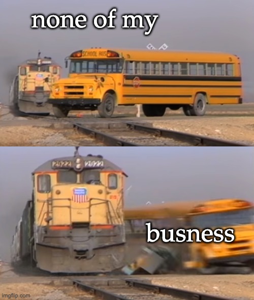 A train hitting a school bus | none of my busness | image tagged in a train hitting a school bus | made w/ Imgflip meme maker