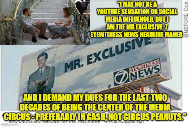 "I MAY NOT BE A YOUTUBE SENSATION OR SOCIAL MEDIA INFLUENCER, BUT I AM THE MR EXCLUSIVE. 7 EYEWITNESS NEWS HEADLINE MAKER; AND I DEMAND MY DUES FOR THE LAST TWO DECADES OF BEING THE CENTER OF THE MEDIA CIRCUS - PREFERABLY IN CASH, NOT CIRCUS PEANUTS." | made w/ Imgflip meme maker