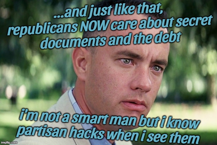 even gump knows... | ...and just like that,
republicans NOW care about secret
documents and the debt; i'm not a smart man but i know
partisan hacks when i see them | image tagged in and just like that,partisan,hacks,forrest gump,can't unsee,theater | made w/ Imgflip meme maker