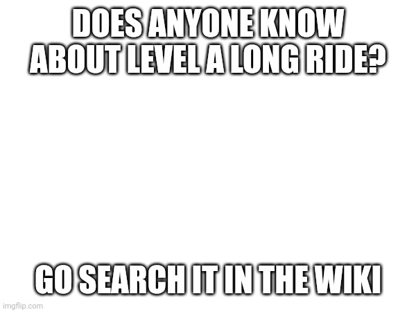 Yes it's a real level, and I made it! | DOES ANYONE KNOW ABOUT LEVEL A LONG RIDE? GO SEARCH IT IN THE WIKI | made w/ Imgflip meme maker