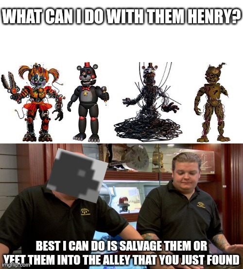 Ok henry | WHAT CAN I DO WITH THEM HENRY? BEST I CAN DO IS SALVAGE THEM OR YEET THEM INTO THE ALLEY THAT YOU JUST FOUND | image tagged in fnaf,memes | made w/ Imgflip meme maker