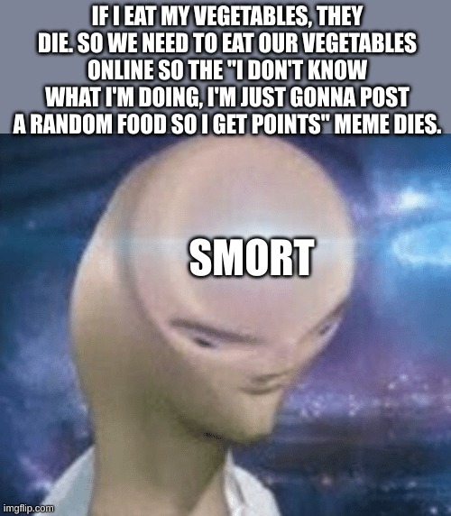 Smort | IF I EAT MY VEGETABLES, THEY DIE. SO WE NEED TO EAT OUR VEGETABLES ONLINE SO THE "I DON'T KNOW WHAT I'M DOING, I'M JUST GONNA POST A RANDOM FOOD SO I GET POINTS" MEME DIES. SMORT | image tagged in smort | made w/ Imgflip meme maker