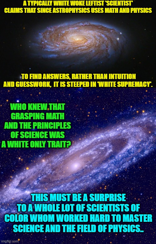 Sounds like some WOKE White 'scientists' need to stop with their racist patronizing. | A TYPICALLY WHITE WOKE LEFTIST 'SCIENTIST' CLAIMS THAT SINCE ASTROPHYSICS USES MATH AND PHYSICS; TO FIND ANSWERS, RATHER THAN INTUITION AND GUESSWORK,  IT IS STEEPED IN 'WHITE SUPREMACY'. WHO KNEW THAT GRASPING MATH AND THE PRINCIPLES OF SCIENCE WAS A WHITE ONLY TRAIT? THIS MUST BE A SURPRISE TO A WHOLE LOT OF SCIENTISTS OF COLOR WHOM WORKED HARD TO MASTER SCIENCE AND THE FIELD OF PHYSICS.. | image tagged in truth | made w/ Imgflip meme maker