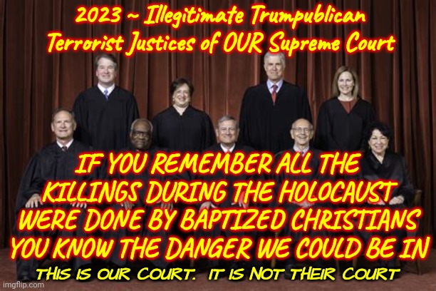 ILLEGITIMATE TRUMPUBLICAN SUPREME COURT JUSTICES | 2023 ~ Illegitimate Trumpublican Terrorist Justices of OUR Supreme Court; IF YOU REMEMBER ALL THE KILLINGS DURING THE HOLOCAUST WERE DONE BY BAPTIZED CHRISTIANS YOU KNOW THE DANGER WE COULD BE IN; THIS IS OUR COURT.  IT IS NOT THEIR COURT | image tagged in memes,supreme court,illegitimate supreme court,traitors to the constitution,traitors,terrorists | made w/ Imgflip meme maker