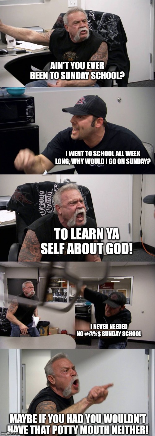 Clean heart, clean mind, clean mouth | AIN'T YOU EVER BEEN TO SUNDAY SCHOOL? I WENT TO SCHOOL ALL WEEK LONG, WHY WOULD I GO ON SUNDAY? TO LEARN YA SELF ABOUT GOD! I NEVER NEEDED NO #@%$ SUNDAY SCHOOL; MAYBE IF YOU HAD YOU WOULDN'T HAVE THAT POTTY MOUTH NEITHER! | image tagged in memes,american chopper argument,church,sunday,school,family values | made w/ Imgflip meme maker
