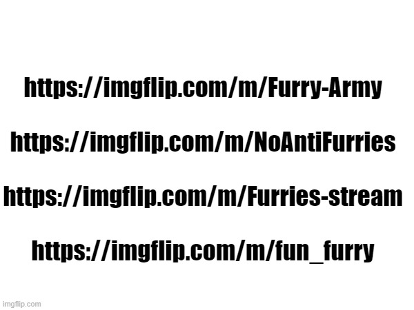 I found a few furry streams. these  are four of them Spy on them! links in the comments. | https://imgflip.com/m/Furry-Army
 
https://imgflip.com/m/NoAntiFurries
 
https://imgflip.com/m/Furries-stream
 
https://imgflip.com/m/fun_furry | image tagged in furries,anti furry,spies,kill | made w/ Imgflip meme maker