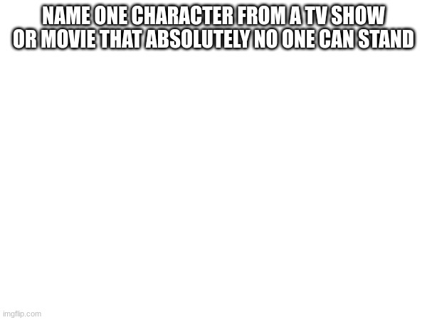 NAME ONE CHARACTER FROM A TV SHOW OR MOVIE THAT ABSOLUTELY NO ONE CAN STAND | made w/ Imgflip meme maker