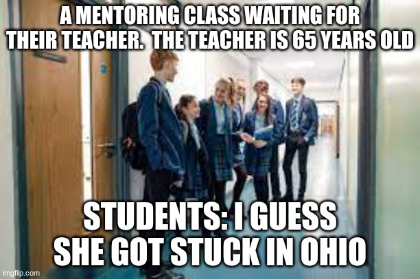 TEACHER GETS STUCK IN OHIO | A MENTORING CLASS WAITING FOR THEIR TEACHER.  THE TEACHER IS 65 YEARS OLD; STUDENTS: I GUESS SHE GOT STUCK IN OHIO | image tagged in ohio | made w/ Imgflip meme maker