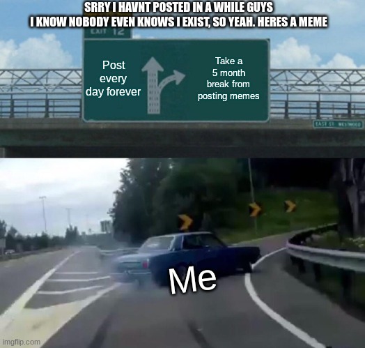 Left Exit 12 Off Ramp | SRRY I HAVNT POSTED IN A WHILE GUYS
I KNOW NOBODY EVEN KNOWS I EXIST, SO YEAH. HERES A MEME; Post every day forever; Take a 5 month break from posting memes; Me | image tagged in memes,left exit 12 off ramp | made w/ Imgflip meme maker