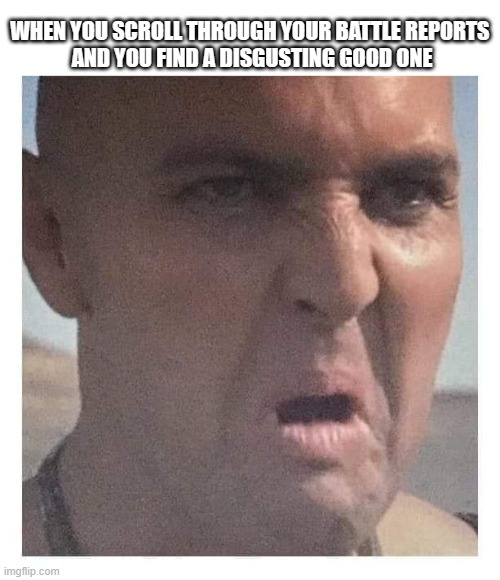 WHEN YOU SCROLL THROUGH YOUR BATTLE REPORTS 
AND YOU FIND A DISGUSTING GOOD ONE | made w/ Imgflip meme maker