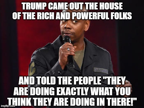 Dave Chappelle | TRUMP CAME OUT THE HOUSE OF THE RICH AND POWERFUL FOLKS; AND TOLD THE PEOPLE "THEY ARE DOING EXACTLY WHAT YOU THINK THEY ARE DOING IN THERE!" | image tagged in dave chappelle | made w/ Imgflip meme maker
