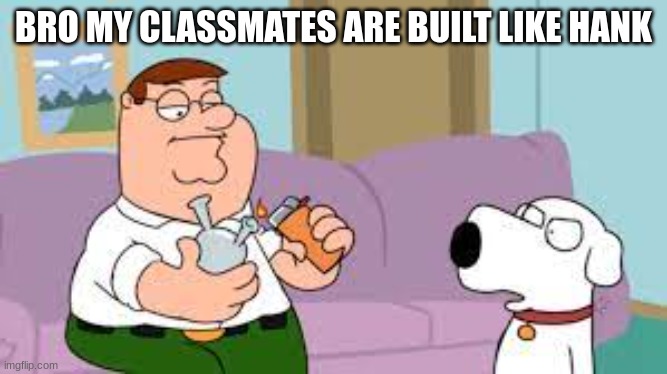 crack | BRO MY CLASSMATES ARE BUILT LIKE HANK | image tagged in crack | made w/ Imgflip meme maker