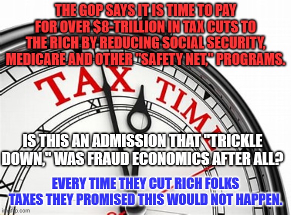 Tax the rich before cutting services to the poor. | THE GOP SAYS IT IS TIME TO PAY FOR OVER $8-TRILLION IN TAX CUTS TO THE RICH BY REDUCING SOCIAL SECURITY, MEDICARE AND OTHER "SAFETY NET," PROGRAMS. IS THIS AN ADMISSION THAT "TRICKLE DOWN," WAS FRAUD ECONOMICS AFTER ALL? EVERY TIME THEY CUT RICH FOLKS TAXES THEY PROMISED THIS WOULD NOT HAPPEN. | image tagged in politics | made w/ Imgflip meme maker