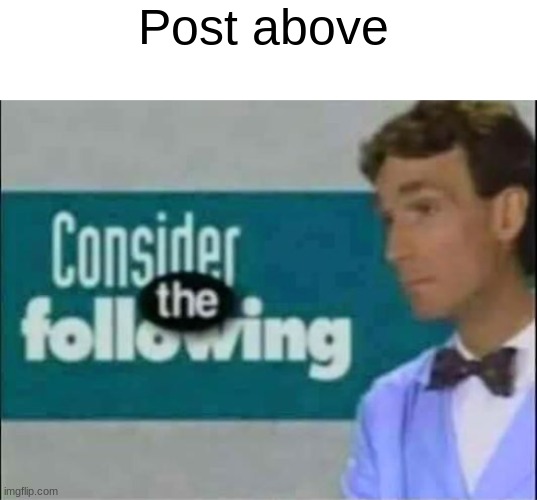 Consider THE following. | Post above | image tagged in consider the following | made w/ Imgflip meme maker