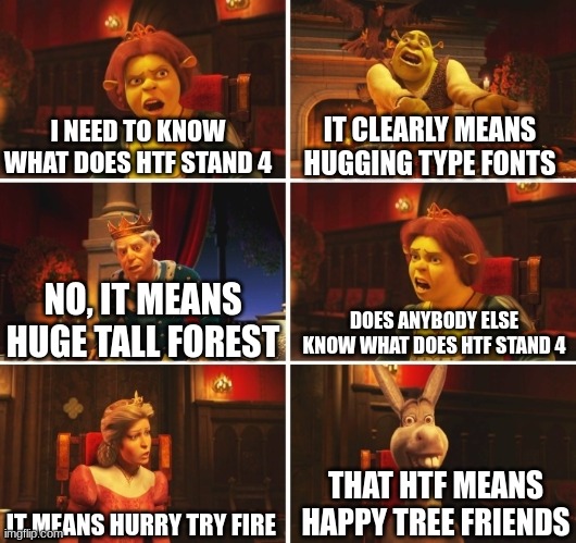 .. | I NEED TO KNOW WHAT DOES HTF STAND 4; IT CLEARLY MEANS HUGGING TYPE FONTS; DOES ANYBODY ELSE KNOW WHAT DOES HTF STAND 4; NO, IT MEANS HUGE TALL FOREST; THAT HTF MEANS HAPPY TREE FRIENDS; IT MEANS HURRY TRY FIRE | image tagged in shrek fiona harold donkey | made w/ Imgflip meme maker