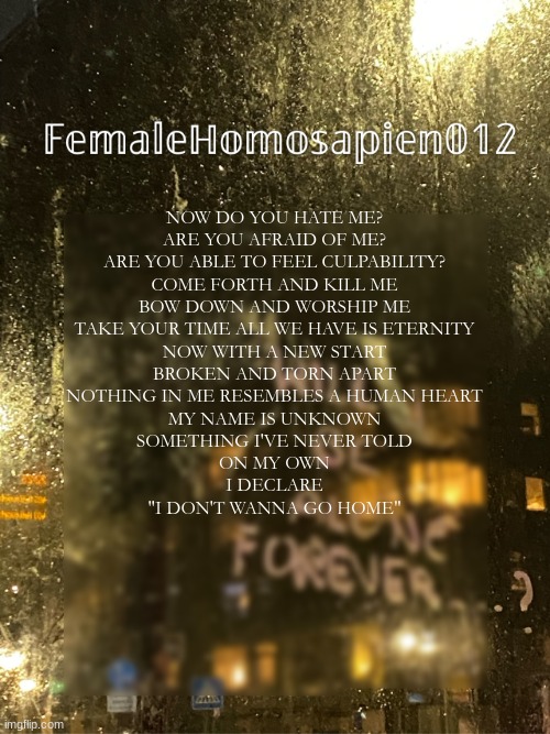 FemaleHomosapien012 | NOW DO YOU HATE ME?
ARE YOU AFRAID OF ME?
ARE YOU ABLE TO FEEL CULPABILITY?
COME FORTH AND KILL ME
BOW DOWN AND WORSHIP ME
TAKE YOUR TIME ALL WE HAVE IS ETERNITY
NOW WITH A NEW START
BROKEN AND TORN APART
NOTHING IN ME RESEMBLES A HUMAN HEART
MY NAME IS UNKNOWN
SOMETHING I'VE NEVER TOLD
ON MY OWN
I DECLARE
"I DON'T WANNA GO HOME" | image tagged in femalehomosapien012 | made w/ Imgflip meme maker