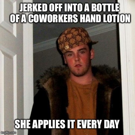 Scumbag Steve | JERKED OFF INTO A BOTTLE OF A COWORKERS HAND LOTION SHE APPLIES IT EVERY DAY | image tagged in memes,scumbag steve | made w/ Imgflip meme maker