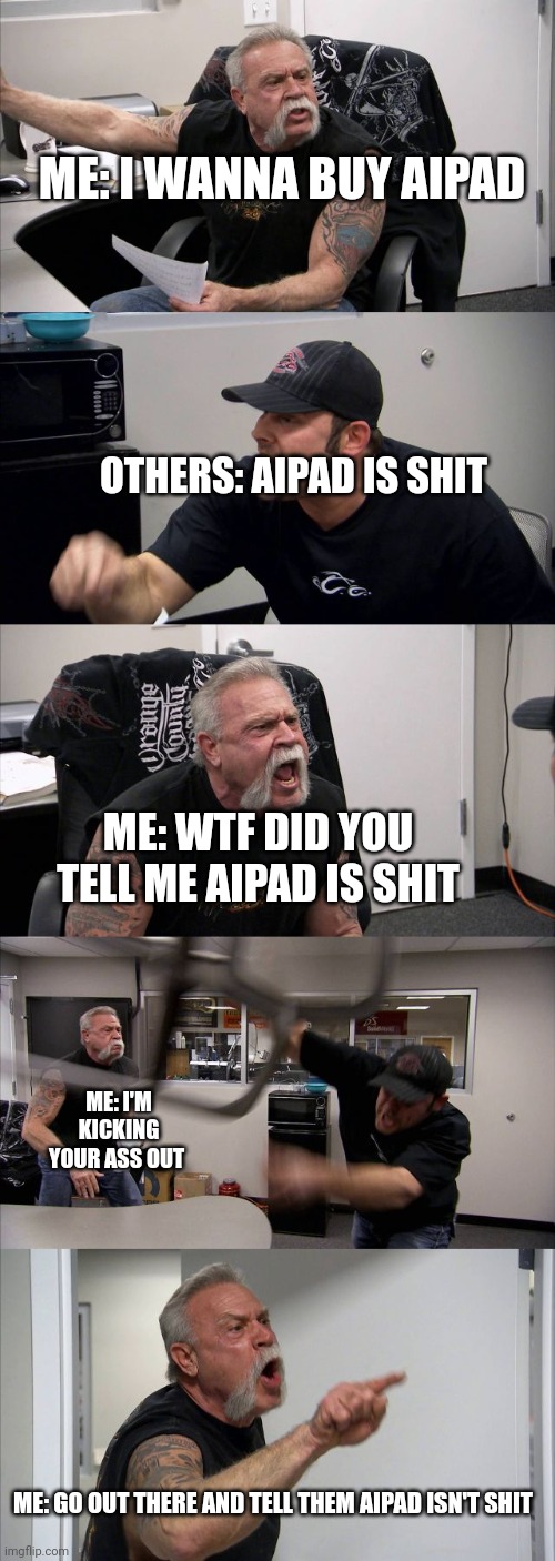 American Chopper Argument | ME: I WANNA BUY AIPAD; OTHERS: AIPAD IS SHIT; ME: WTF DID YOU TELL ME AIPAD IS SHIT; ME: I'M KICKING YOUR ASS OUT; ME: GO OUT THERE AND TELL THEM AIPAD ISN'T SHIT | image tagged in memes,american chopper argument | made w/ Imgflip meme maker