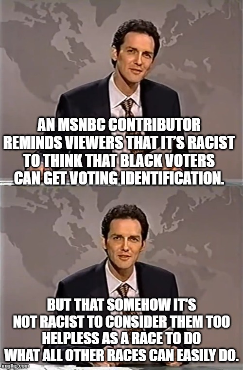 It's NEVER racist when WOKE leftists do it. | AN MSNBC CONTRIBUTOR REMINDS VIEWERS THAT IT’S RACIST TO THINK THAT BLACK VOTERS CAN GET VOTING IDENTIFICATION. BUT THAT SOMEHOW IT'S NOT RACIST TO CONSIDER THEM TOO HELPLESS AS A RACE TO DO WHAT ALL OTHER RACES CAN EASILY DO. | image tagged in weekend update with norm | made w/ Imgflip meme maker