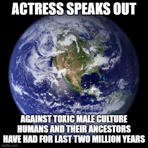 earth | ACTRESS SPEAKS OUT; AGAINST TOXIC MALE CULTURE HUMANS AND THEIR ANCESTORS HAVE HAD FOR LAST TWO MILLION YEARS | image tagged in earth | made w/ Imgflip meme maker