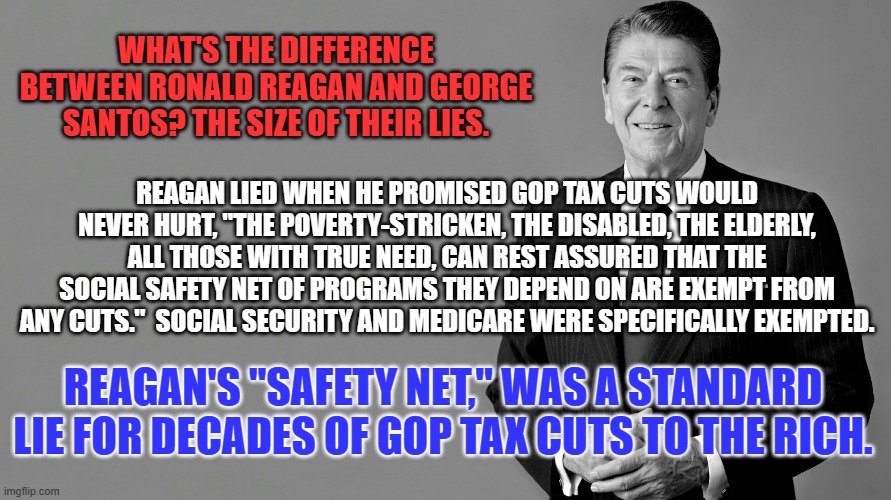 Remember this when you don't get your check or medicines. | WHAT'S THE DIFFERENCE BETWEEN RONALD REAGAN AND GEORGE SANTOS? THE SIZE OF THEIR LIES. REAGAN LIED WHEN HE PROMISED GOP TAX CUTS WOULD NEVER HURT, "THE POVERTY-STRICKEN, THE DISABLED, THE ELDERLY, ALL THOSE WITH TRUE NEED, CAN REST ASSURED THAT THE SOCIAL SAFETY NET OF PROGRAMS THEY DEPEND ON ARE EXEMPT FROM ANY CUTS.''  SOCIAL SECURITY AND MEDICARE WERE SPECIFICALLY EXEMPTED. REAGAN'S "SAFETY NET," WAS A STANDARD LIE FOR DECADES OF GOP TAX CUTS TO THE RICH. | image tagged in ronald reagan template | made w/ Imgflip meme maker