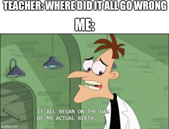 depression_much | TEACHER: WHERE DID IT ALL GO WRONG; ME: | image tagged in it all began on the day of my actual birth | made w/ Imgflip meme maker