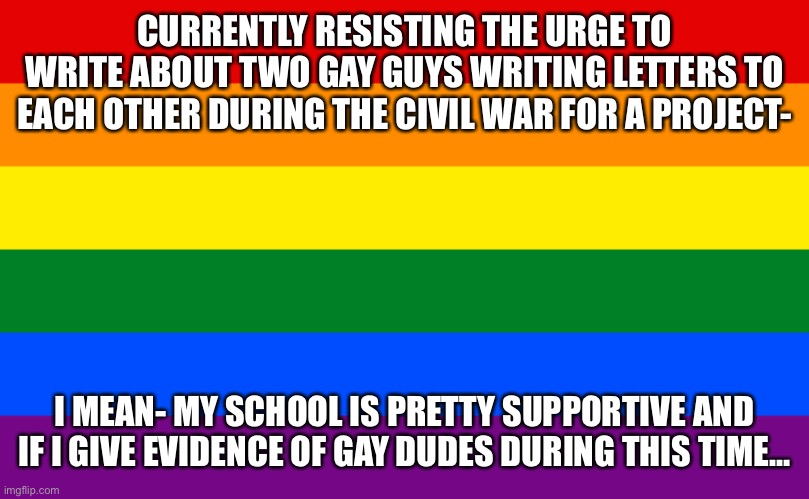Idk- should i? | CURRENTLY RESISTING THE URGE TO WRITE ABOUT TWO GAY GUYS WRITING LETTERS TO EACH OTHER DURING THE CIVIL WAR FOR A PROJECT-; I MEAN- MY SCHOOL IS PRETTY SUPPORTIVE AND IF I GIVE EVIDENCE OF GAY DUDES DURING THIS TIME… | image tagged in pride flag | made w/ Imgflip meme maker