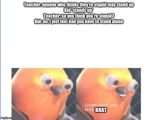 Listen here you little shit | Teacher: anyone who thinks they're stupid may stand up
Kid *stands up*
Teacher: so you think you're stupid?
Kid: no, I just feel bad you have to stand alone; BRAT | image tagged in fun | made w/ Imgflip meme maker