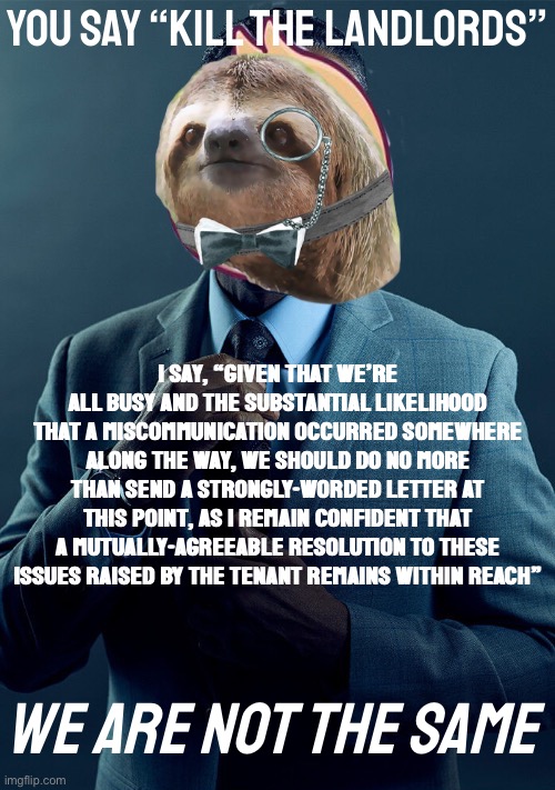 Double Sloth Gus Fring we are not the same | You say “Kill the landlords”; I say, “Given that we’re all busy and the substantial likelihood that a miscommunication occurred somewhere along the way, we should do no more than send a strongly-worded letter at this point, as I remain confident that a mutually-agreeable resolution to these issues raised by the tenant remains within reach”; We are not the same | image tagged in double sloth gus fring we are not the same | made w/ Imgflip meme maker