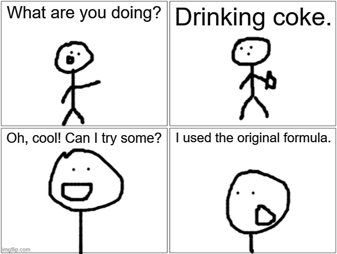 no title here | What are you doing? Drinking coke. Oh, cool! Can I try some? I used the original formula. | image tagged in memes | made w/ Imgflip meme maker
