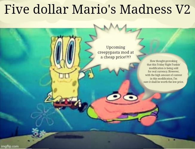 Five Dollar Footlong Meme Template | Five dollar Mario's Madness V2; Upcoming creepypasta mod at a cheap price⁉️⁉️; How thought-provoking that this Friday Night Funkin' modification is being sold for real currency. However, with the high amount of content in this modification, I'm sure it shall be worth the low price. | image tagged in five dollar footlong meme template | made w/ Imgflip meme maker