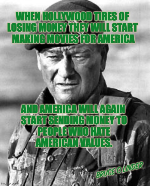 Hollywood losing money | WHEN HOLLYWOOD TIRES OF 
LOSING MONEY THEY WILL START 
MAKING MOVIES FOR AMERICA; AND AMERICA WILL AGAIN 
START SENDING MONEY TO
 PEOPLE WHO HATE 
AMERICAN VALUES. BRUCE C LINDER | image tagged in john wayne,america,green berets,film making | made w/ Imgflip meme maker