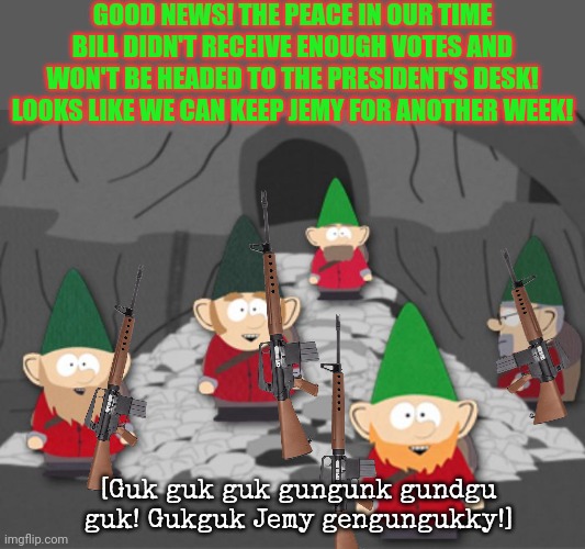 All glory to the gnome king! | GOOD NEWS! THE PEACE IN OUR TIME BILL DIDN'T RECEIVE ENOUGH VOTES AND WON'T BE HEADED TO THE PRESIDENT'S DESK! LOOKS LIKE WE CAN KEEP JEMY FOR ANOTHER WEEK! [Guk guk guk gungunk gundgu guk! Gukguk Jemy gengungukky!] | image tagged in south park underwear gnomes profit,gnome,king,democracy,in action | made w/ Imgflip meme maker