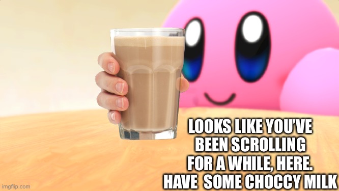 You want some? | LOOKS LIKE YOU’VE BEEN SCROLLING FOR A WHILE, HERE. HAVE  SOME CHOCCY MILK | image tagged in wholesome kirby,choccy milk,keep scrolling | made w/ Imgflip meme maker