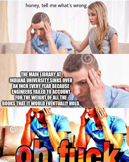 honey, tell me what's wrong | THE MAIN LIBRARY AT INDIANA UNIVERSITY SINKS OVER AN INCH EVERY YEAR BECAUSE ENGINEERS FAILED TO ACCOUNT FOR THE WEIGHT OF ALL THE BOOKS THAT IT WOULD EVENTUALLY HOLD. | image tagged in honey tell me what's wrong | made w/ Imgflip meme maker