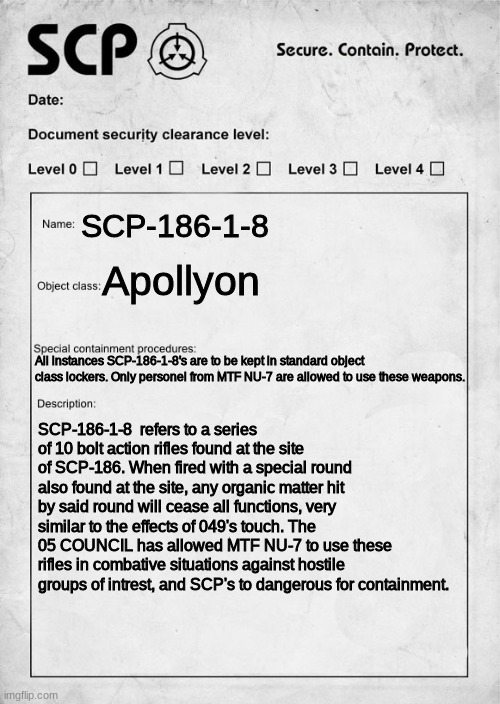 An old SCP idea. (REPOST) | SCP-186-1-8; Apollyon; All instances SCP-186-1-8's are to be kept in standard object class lockers. Only personel from MTF NU-7 are allowed to use these weapons. SCP-186-1-8  refers to a series of 10 bolt action rifles found at the site of SCP-186. When fired with a special round also found at the site, any organic matter hit by said round will cease all functions, very similar to the effects of 049's touch. The 05 COUNCIL has allowed MTF NU-7 to use these rifles in combative situations against hostile groups of intrest, and SCP's to dangerous for containment. | image tagged in scp document,scp,scp meme | made w/ Imgflip meme maker