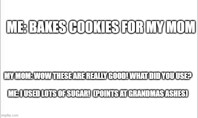 white background | ME: BAKES COOKIES FOR MY MOM; MY MOM: WOW THESE ARE REALLY GOOD! WHAT DID YOU USE?
 
ME: I USED LOTS OF SUGAR!  (POINTS AT GRANDMAS ASHES) | image tagged in white background | made w/ Imgflip meme maker
