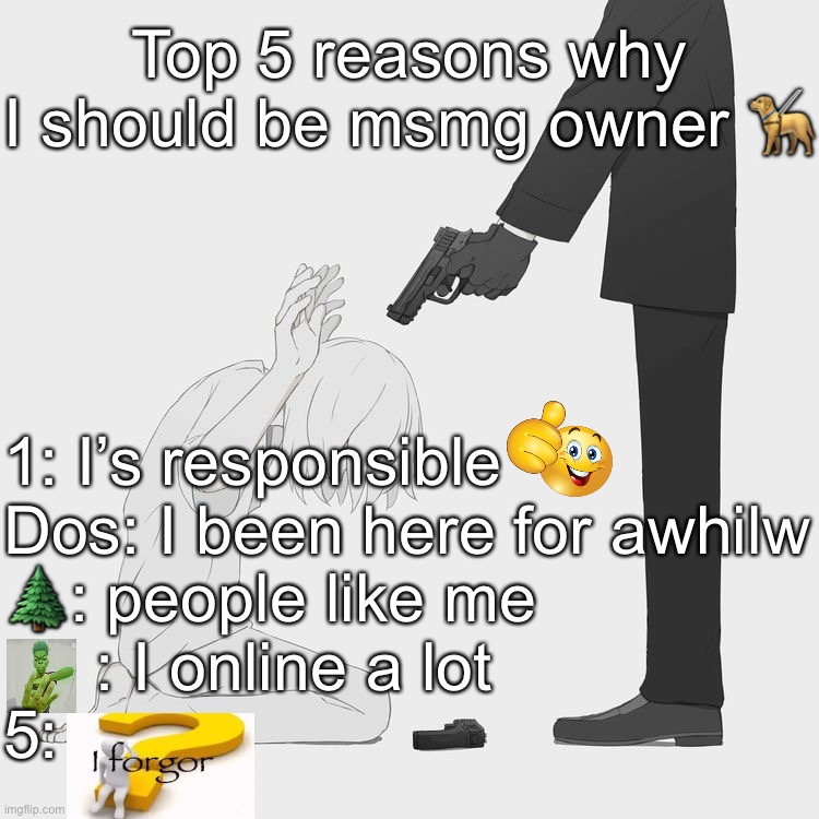 Idk im bored | Top 5 reasons why I should be msmg owner 🦮; 1: I’s responsible 
Dos: I been here for awhilw
🌲: people like me 
     : I online a lot 
5: | image tagged in avogado6 | made w/ Imgflip meme maker