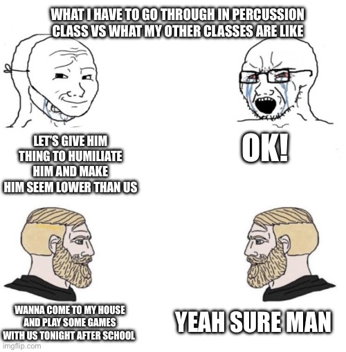 It’s sad but true | WHAT I HAVE TO GO THROUGH IN PERCUSSION CLASS VS WHAT MY OTHER CLASSES ARE LIKE; OK! LET’S GIVE HIM THING TO HUMILIATE HIM AND MAKE HIM SEEM LOWER THAN US; YEAH SURE MAN; WANNA COME TO MY HOUSE AND PLAY SOME GAMES WITH US TONIGHT AFTER SCHOOL | image tagged in chad we know | made w/ Imgflip meme maker