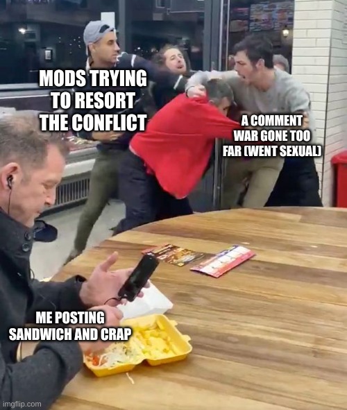 msmg in a nutshell | MODS TRYING TO RESORT THE CONFLICT; A COMMENT WAR GONE TOO FAR (WENT SEXUAL); ME POSTING SANDWICH AND CRAP | image tagged in fighting,msmg,in a nutshell | made w/ Imgflip meme maker