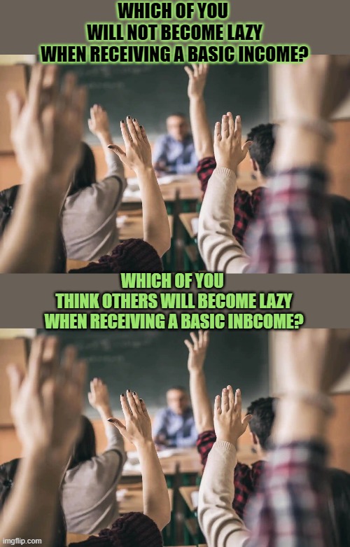 Would a #Basicinome make people lazy? Would it make you lazy? | WHICH OF YOU 
WILL NOT BECOME LAZY
WHEN RECEIVING A BASIC INCOME? WHICH OF YOU 
THINK OTHERS WILL BECOME LAZY
WHEN RECEIVING A BASIC INBCOME? | image tagged in ubi,basicincome,economics,think about it,hypocrisy,money | made w/ Imgflip meme maker