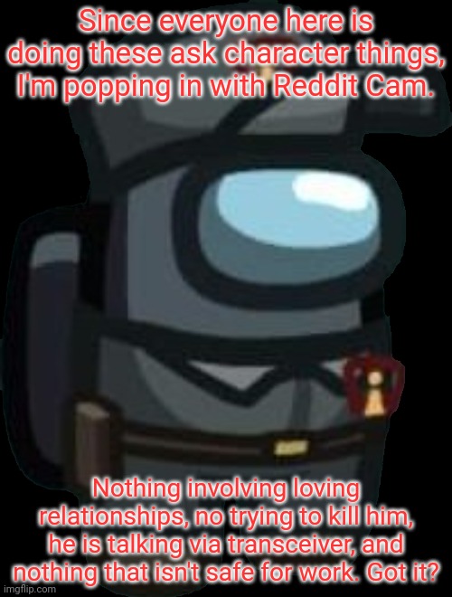 Ask away. | Since everyone here is doing these ask character things, I'm popping in with Reddit Cam. Nothing involving loving relationships, no trying to kill him, he is talking via transceiver, and nothing that isn't safe for work. Got it? | image tagged in reddit cam | made w/ Imgflip meme maker