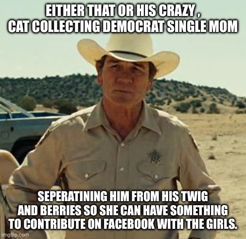 Tommy Lee Jones, No Country.. | EITHER THAT OR HIS CRAZY , CAT COLLECTING DEMOCRAT SINGLE MOM SEPERATINING HIM FROM HIS TWIG AND BERRIES SO SHE CAN HAVE SOMETHING TO CONTRI | image tagged in tommy lee jones no country | made w/ Imgflip meme maker