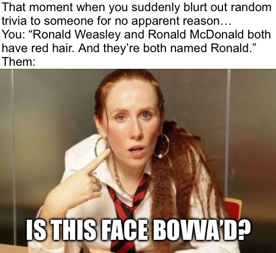 “So, like… is everyone named Ronald a redhead, or is every redhead named Ronald…? Whoa…” | That moment when you suddenly blurt out random
trivia to someone for no apparent reason…
You: “Ronald Weasley and Ronald McDonald both
have red hair. And they’re both named Ronald.”
Them:; IS THIS FACE BOVVA’D? | image tagged in catherine tate look at my face,redhead,ronald mcdonald,ron weasley,mcdonalds,harry potter | made w/ Imgflip meme maker