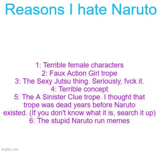 Reasons I hate Naruto; 1: Terrible female characters
2: Faux Action Girl trope
3: The Sexy Jutsu thing. Seriously, fvck it.
4: Terrible concept
5: The A Sinister Clue trope. I thought that trope was dead years before Naruto existed. (If you don't know what it is, search it up)
6: The stupid Naruto run memes | made w/ Imgflip meme maker