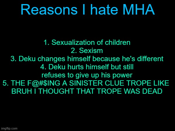 Reasons I hate MHA; 1. Sexualization of children
2. Sexism
3. Deku changes himself because he's different
4. Deku hurts himself but still refuses to give up his power
5. THE F@#$ING A SINISTER CLUE TROPE LIKE 
BRUH I THOUGHT THAT TROPE WAS DEAD | made w/ Imgflip meme maker