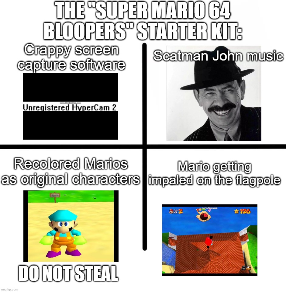 Blank Starter Pack | THE "SUPER MARIO 64 BLOOPERS" STARTER KIT:; Scatman John music; Crappy screen capture software; Mario getting impaled on the flagpole; Recolored Marios as original characters; DO NOT STEAL | image tagged in memes,blank starter pack | made w/ Imgflip meme maker