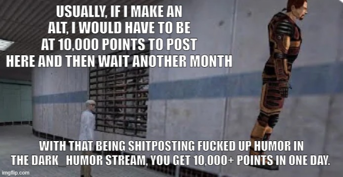 Basically Iceu's method but just so I can post here | USUALLY, IF I MAKE AN ALT, I WOULD HAVE TO BE AT 10,000 POINTS TO POST HERE AND THEN WAIT ANOTHER MONTH; WITH THAT BEING SHITPOSTING FUCKED UP HUMOR IN THE DARK_HUMOR STREAM, YOU GET 10,000+ POINTS IN ONE DAY. | image tagged in gordon freeman bunnyhopping | made w/ Imgflip meme maker